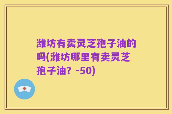 潍坊有卖灵芝孢子油的吗(潍坊哪里有卖灵芝孢子油?-50)