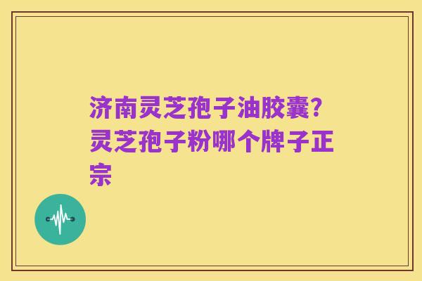 济南灵芝孢子油胶囊?灵芝孢子粉哪个牌子正宗