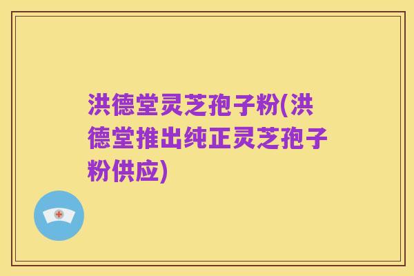 洪德堂灵芝孢子粉(洪德堂推出纯正灵芝孢子粉供应)