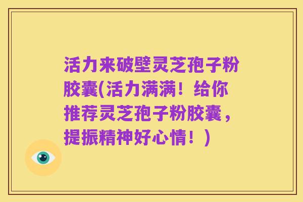 活力来破壁灵芝孢子粉胶囊(活力满满！给你推荐灵芝孢子粉胶囊，提振精神好心情！)