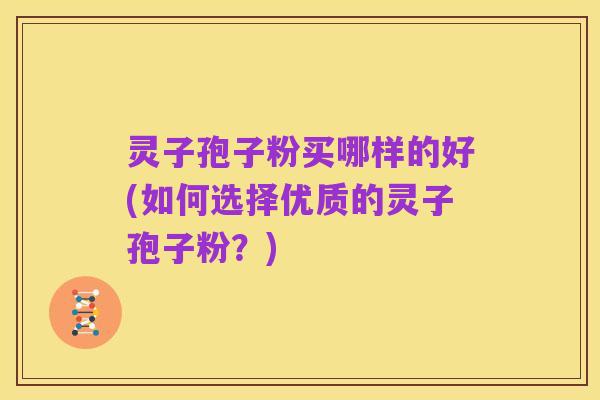 灵子孢子粉买哪样的好(如何选择优质的灵子孢子粉?)
