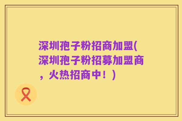 深圳孢子粉招商加盟(深圳孢子粉招募加盟商,火热招商中!)