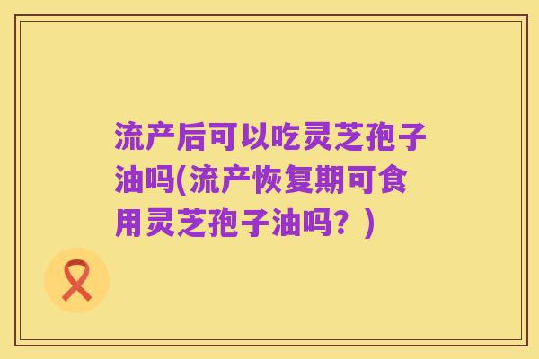流产后可以吃灵芝孢子油吗(流产恢复期可食用灵芝孢子油吗？)