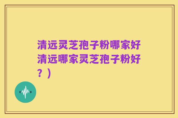 清远灵芝孢子粉哪家好清远哪家灵芝孢子粉好?)