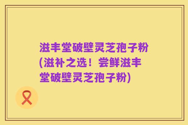 滋丰堂破壁灵芝孢子粉(滋补之选!尝鲜滋丰堂破壁灵芝孢子粉)