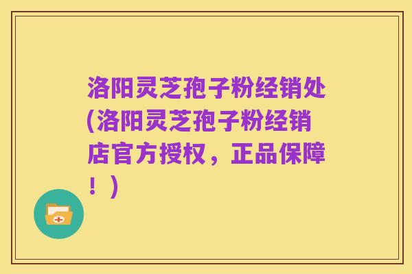 洛阳灵芝孢子粉经销处(洛阳灵芝孢子粉经销店官方授权,正品保障!)