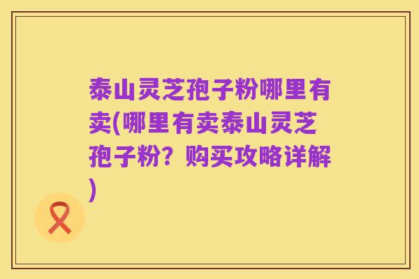 泰山灵芝孢子粉哪里有卖(哪里有卖泰山灵芝孢子粉?购买攻略详解)