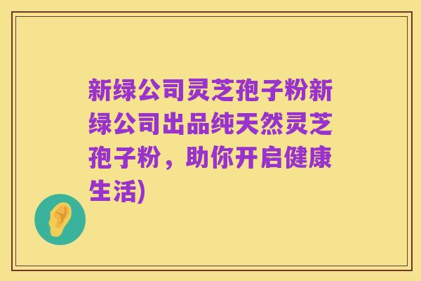 新绿公司灵芝孢子粉新绿公司出品纯天然灵芝孢子粉,助你开启健康生活)