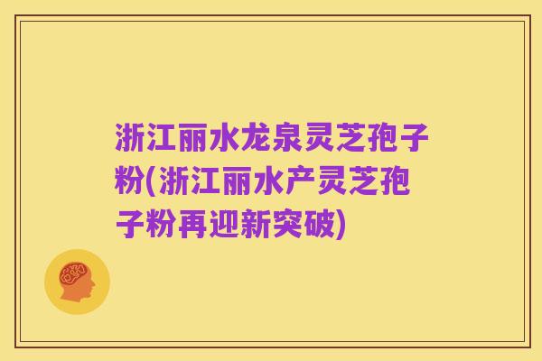浙江丽水龙泉灵芝孢子粉(浙江丽水产灵芝孢子粉再迎新突破)
