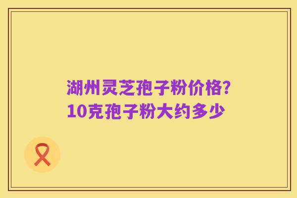 湖州灵芝孢子粉价格?10克孢子粉大约多少