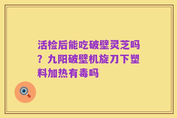 活检后能吃破壁灵芝吗?九阳破壁机旋刀下塑料加热有毒吗