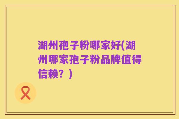 湖州孢子粉哪家好(湖州哪家孢子粉品牌值得信赖？)