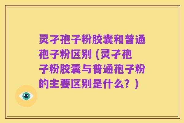灵孑孢子粉胶囊和普通孢子粉区别 (灵孑孢子粉胶囊与普通孢子粉的主要区别是什么？)