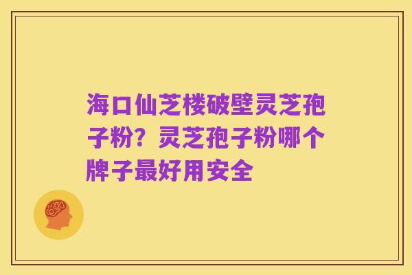 海口仙芝楼破壁灵芝孢子粉?灵芝孢子粉哪个牌子最好用安全