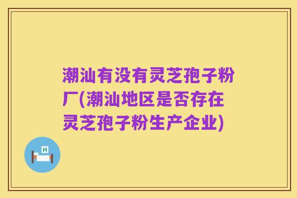 潮汕有没有灵芝孢子粉厂(潮汕地区是否存在灵芝孢子粉生产企业)