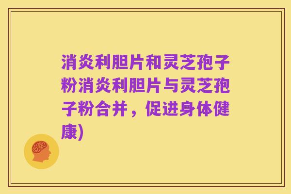 消炎利胆片和灵芝孢子粉消炎利胆片与灵芝孢子粉合并,促进身体健康)