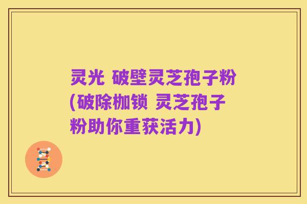 灵光 破壁灵芝孢子粉(破除枷锁 灵芝孢子粉助你重获活力)