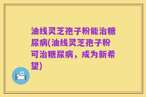 油线灵芝孢子粉能治糖尿病(油线灵芝孢子粉可治糖尿病,成为新希望)