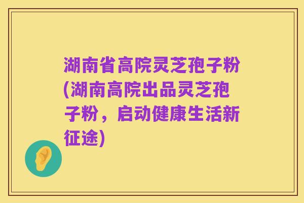 湖南省高院灵芝孢子粉(湖南高院出品灵芝孢子粉,启动健康生活新征途)