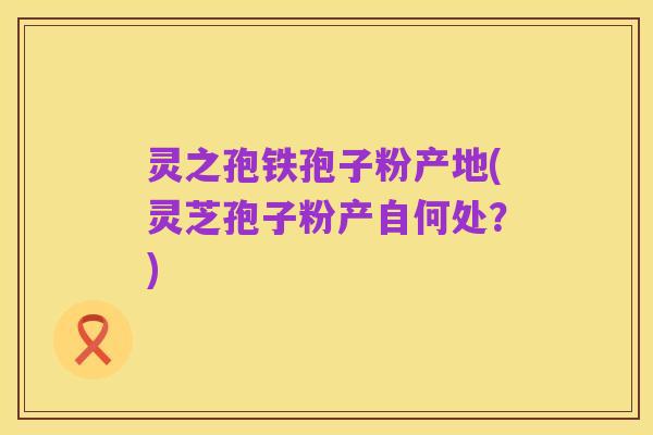 灵之孢铁孢子粉产地(灵芝孢子粉产自何处?)
