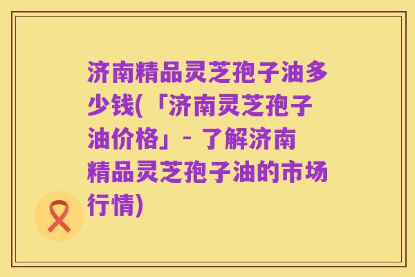 济南精品灵芝孢子油多少钱(「济南灵芝孢子油价格」- 了解济南精品灵芝孢子油的市场行情)
