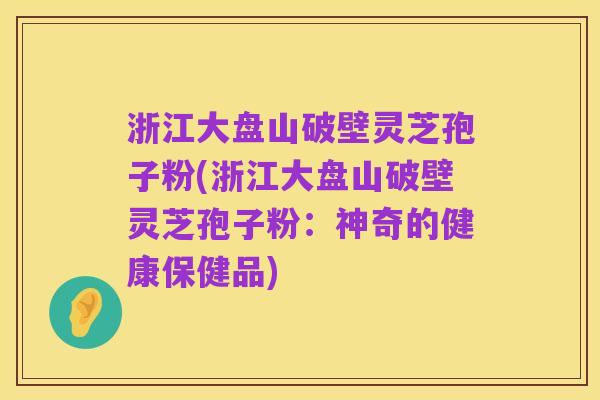 浙江大盘山破壁灵芝孢子粉(浙江大盘山破壁灵芝孢子粉:神奇的健康保健品)