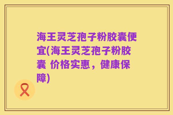 海王灵芝孢子粉胶囊便宜(海王灵芝孢子粉胶囊 价格实惠,健康保障)