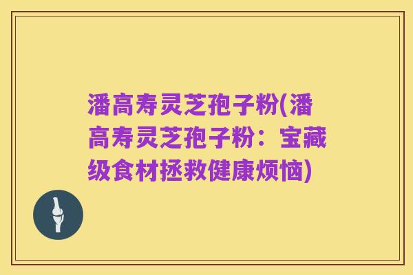 潘高寿灵芝孢子粉(潘高寿灵芝孢子粉:宝藏级食材拯救健康烦恼)