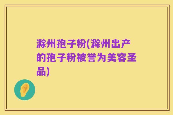 滁州孢子粉(滁州出产的孢子粉被誉为美容圣品)