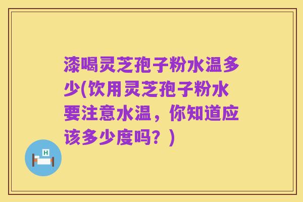 漆喝灵芝孢子粉水温多少(饮用灵芝孢子粉水要注意水温,你知道应该多少度吗?)