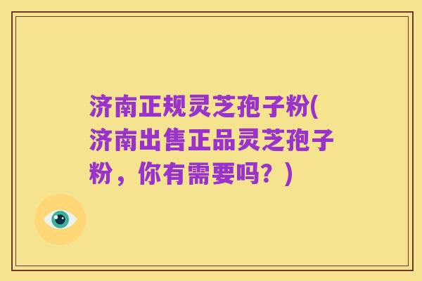 济南正规灵芝孢子粉(济南出售正品灵芝孢子粉,你有需要吗?)