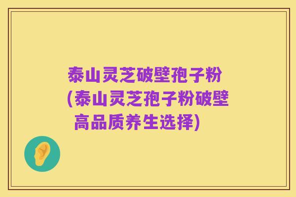 泰山灵芝破壁孢子粉 (泰山灵芝孢子粉破壁 高品质养生选择)