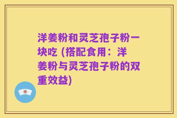 洋姜粉和灵芝孢子粉一块吃 (搭配食用:洋姜粉与灵芝孢子粉的双重效益)