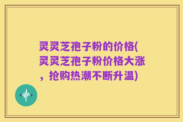 灵灵芝孢子粉的价格(灵灵芝孢子粉价格大涨,抢购热潮不断升温)