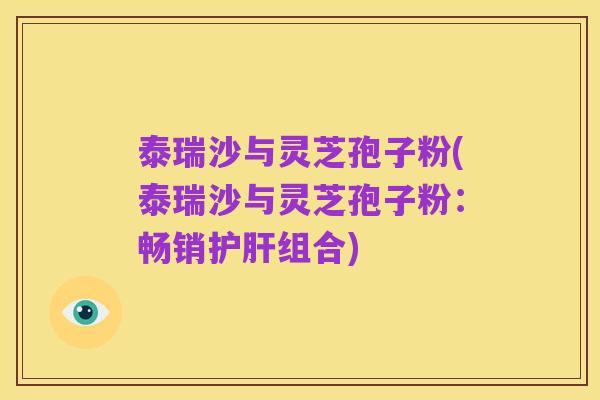 泰瑞沙与灵芝孢子粉(泰瑞沙与灵芝孢子粉：畅销护肝组合)