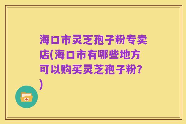 海口市灵芝孢子粉专卖店(海口市有哪些地方可以购买灵芝孢子粉?)