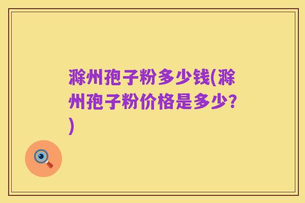 滁州孢子粉多少钱(滁州孢子粉价格是多少?)