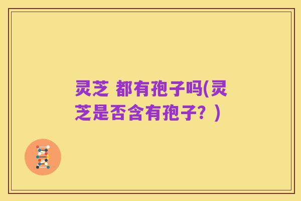 灵芝 都有孢子吗(灵芝是否含有孢子?)