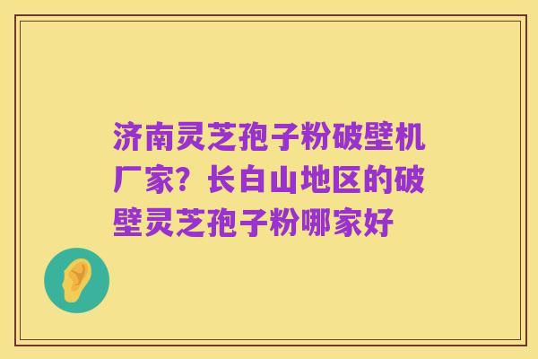 济南灵芝孢子粉破壁机厂家？长白山地区的破壁灵芝孢子粉哪家好
