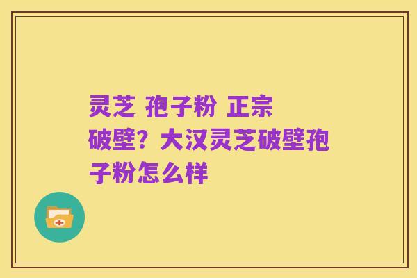 灵芝 孢子粉 正宗 破壁？大汉灵芝破壁孢子粉怎么样