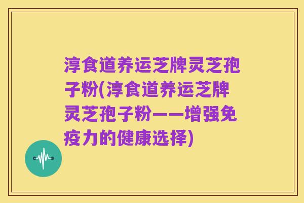 淳食道养运芝牌灵芝孢子粉(淳食道养运芝牌灵芝孢子粉——增强免疫力的健康选择)