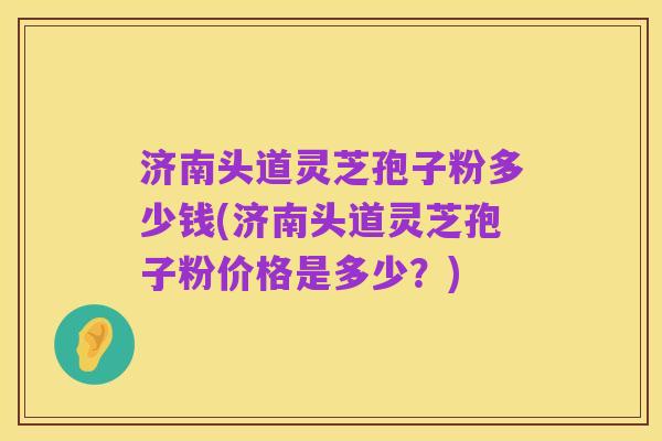 济南头道灵芝孢子粉多少钱(济南头道灵芝孢子粉价格是多少?)