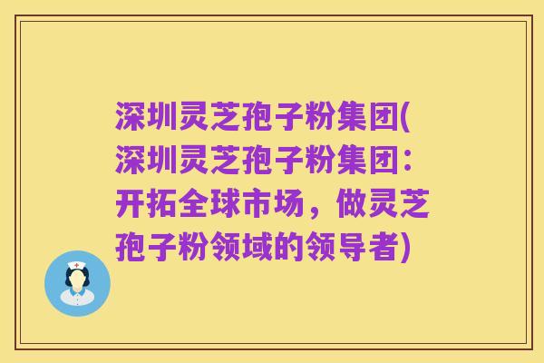 深圳灵芝孢子粉集团(深圳灵芝孢子粉集团：开拓全球市场，做灵芝孢子粉领域的领导者)