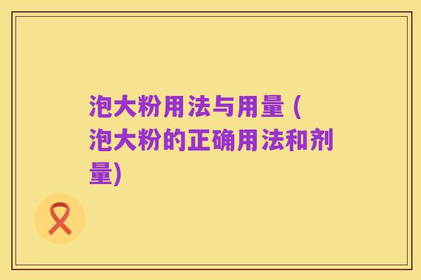 泡大粉用法与用量 (泡大粉的正确用法和剂量)