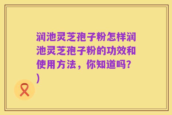 润池灵芝孢子粉怎样润池灵芝孢子粉的功效和使用方法,你知道吗?)