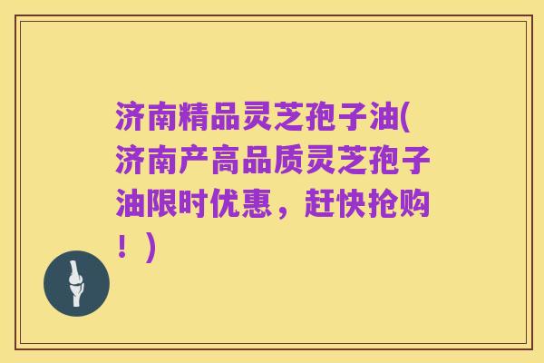 济南精品灵芝孢子油(济南产高品质灵芝孢子油限时优惠，赶快抢购！)