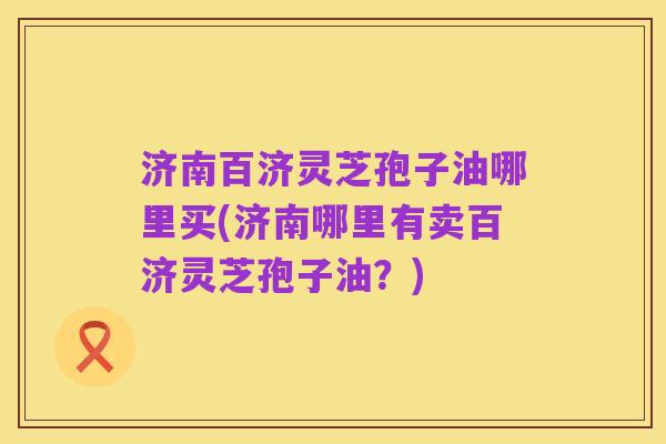 济南百济灵芝孢子油哪里买(济南哪里有卖百济灵芝孢子油?)