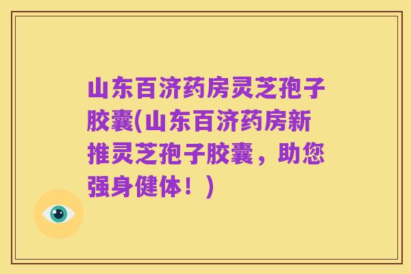山东百济药房灵芝孢子胶囊(山东百济药房新推灵芝孢子胶囊,助您强身健体!)