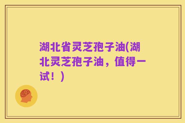 湖北省灵芝孢子油(湖北灵芝孢子油，值得一试！)