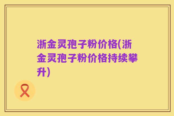 浙金灵孢子粉价格(浙金灵孢子粉价格持续攀升)